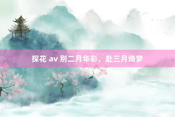 探花 av 别二月华彩，赴三月绮梦