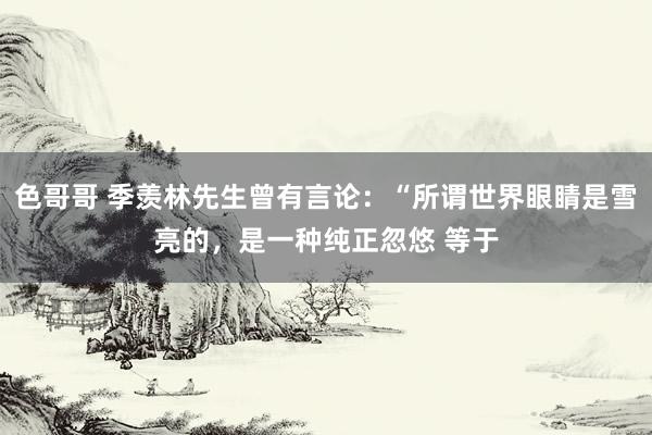 色哥哥 季羡林先生曾有言论:“所谓世界眼睛是雪亮的,是一种纯正忽悠 等于
