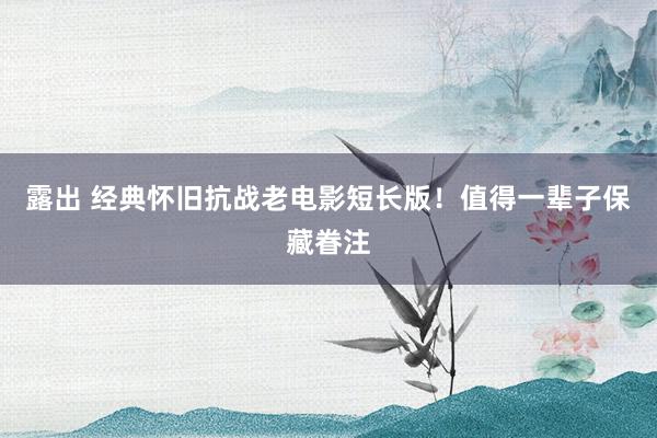 露出 经典怀旧抗战老电影短长版！值得一辈子保藏眷注